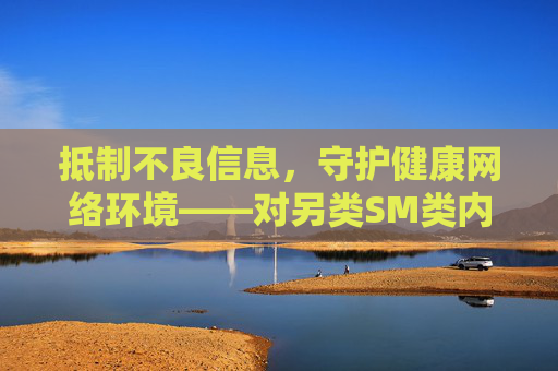 抵制不良信息,守护健康网络环境——对另类SM类内容的警示与引导 抵制不良信息,守护健康网络环境——对另类SM类内容的警示与引导