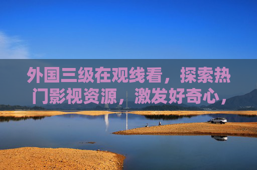 外国三级在观线看,探索热门影视资源,激发好奇心,畅享视听盛宴,探索外国三级热门资源,畅享视听盛宴 外国三级在观线看,探索热门影视资源,激发好奇心,畅享视听盛宴,探索外国三级热门资源,畅享视听盛宴