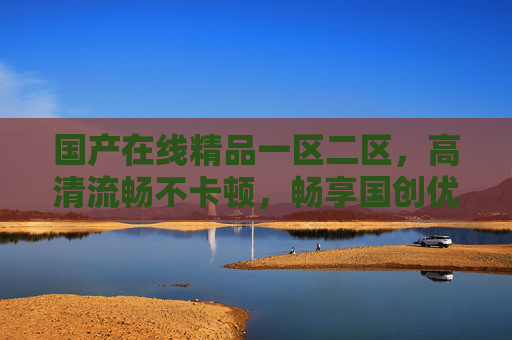 国产在线精品一区二区，高清流畅不卡顿，畅享国创优质游戏新体验，国产高清流畅在线，畅享国创优质游戏新体验