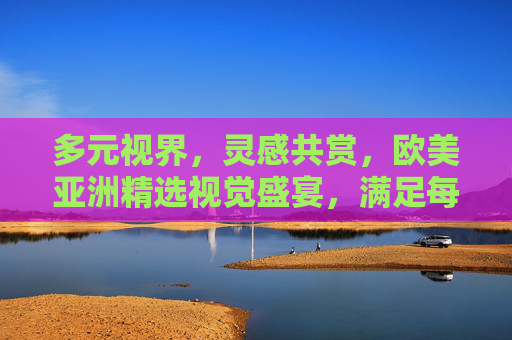 多元视界,灵感共赏,欧美亚洲精选视觉盛宴,满足每一份审美期待,多元视界,欧美亚洲精选视觉盛宴 多元视界,灵感共赏,欧美亚洲精选视觉盛宴,满足每一份审美期待,多元视界,欧美亚洲精选视觉盛宴