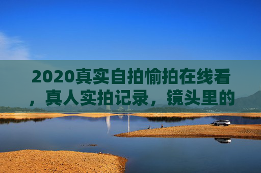 2020真实自拍愉拍在线看,真人实拍记录,镜头里的生活每一帧都闪着光,2020真实自拍,镜头里的生活每一帧闪光 2020真实自拍愉拍在线看,真人实拍记录,镜头里的生活每一帧都闪着光,2020真实自拍,镜头里的生活每一帧闪光