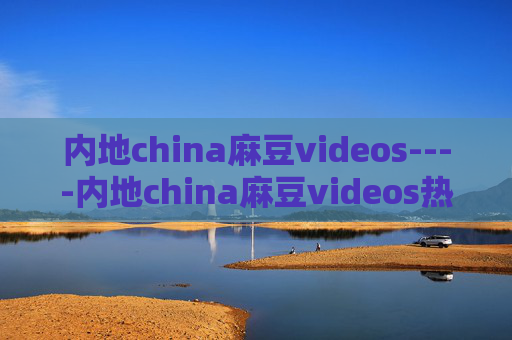 内地china麻豆videos----内地china麻豆videos热门影像精选,视觉盛宴不容错过 内地china麻豆videos----内地china麻豆videos热门影像精选,视觉盛宴不容错过