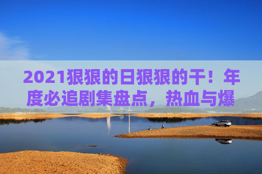 2021狠狠的日狠狠的干!年度必追剧集盘点,热血与爆燃交织,每一部都让人上头!2021年度必追爆燃剧,热血交织,部部上头! 2021狠狠的日狠狠的干!年度必追剧集盘点,热血与爆燃交织,每一部都让人上头!2021年度必追爆燃剧,热血交织,部部上头!