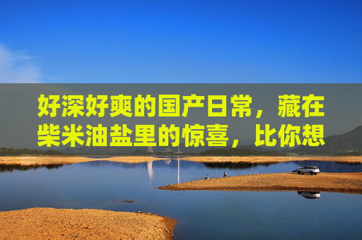 好深好爽的国产日常,藏在柴米油盐里的惊喜,比你想象的更动人!柴米油盐里的国产日常,深爽动人 好深好爽的国产日常,藏在柴米油盐里的惊喜,比你想象的更动人!柴米油盐里的国产日常,深爽动人
