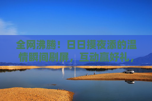 全网沸腾!日日摸夜添的温情瞬间刷屏,互动赢好礼,快来分享你的专属故事!全网沸腾!温情瞬间互动赢好礼,分享你的专属故事 全网沸腾!日日摸夜添的温情瞬间刷屏,互动赢好礼,快来分享你的专属故事!全网沸腾!温情瞬间互动赢好礼,分享你的专属故事
