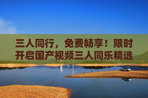 三人同行,免费畅享!限时开启国产视频三人同乐精选盛宴,三人同行免费畅享,国产视频限时精选盛宴 三人同行,免费畅享!限时开启国产视频三人同乐精选盛宴,三人同行免费畅享,国产视频限时精选盛宴