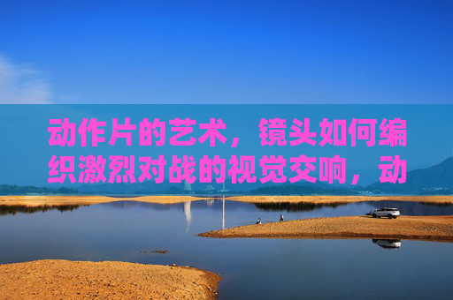 动作片的艺术,镜头如何编织激烈对战的视觉交响,动作片镜头艺术,编织激烈对战的视觉交响 动作片的艺术,镜头如何编织激烈对战的视觉交响,动作片镜头艺术,编织激烈对战的视觉交响