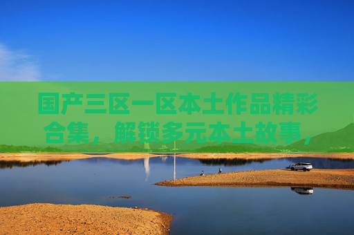 国产三区一区本土作品精彩合集,解锁多元本土故事,热门分类等你探索,立即加入讨论!国产本土作品精彩合集,多元故事热门分类等你探索讨论 国产三区一区本土作品精彩合集,解锁多元本土故事,热门分类等你探索,立即加入讨论!国产本土作品精彩合集,多元故事热门分类等你探索讨论