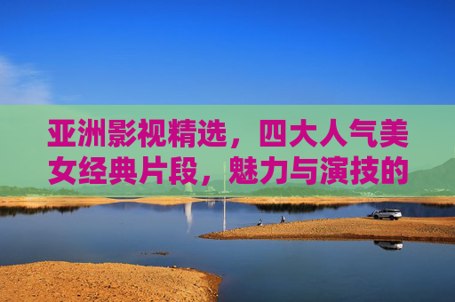 亚洲影视精选，四大人气美女经典片段，魅力与演技的双重盛宴，亚洲影视四大人气美女经典片段，魅力与演技的双重盛宴