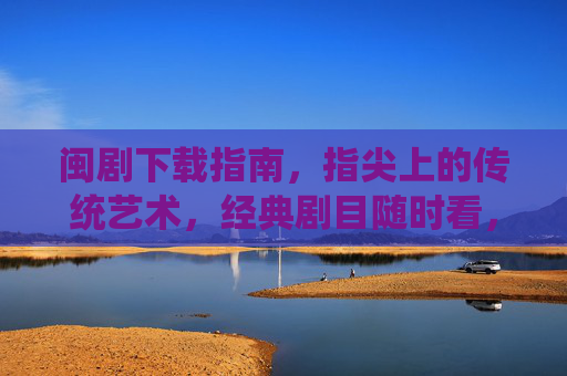 闽剧下载指南，指尖上的传统艺术，经典剧目随时看，闽剧下载指南，指尖传统艺术，经典剧目随时看