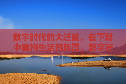 数字时代的大迁徙，在下载中重构生活的版图，数字迁徙，下载重塑生活版图