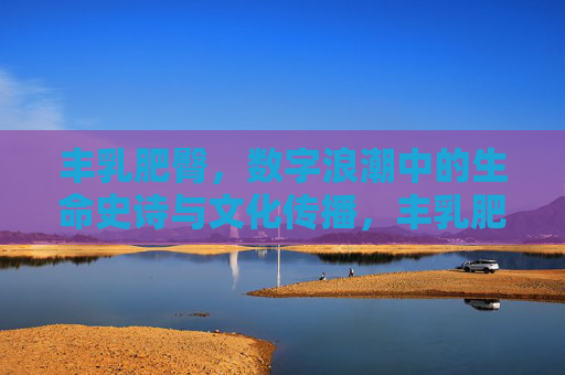丰乳肥臀，数字浪潮中的生命史诗与文化传播，丰乳肥臀，数字浪潮下的生命史诗与文化传承