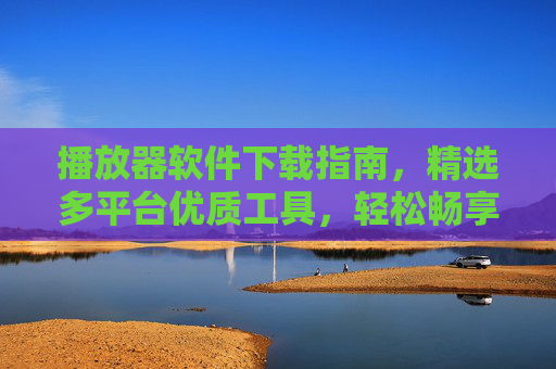 播放器软件下载指南，精选多平台优质工具，轻松畅享视听体验，多平台播放器下载指南，精选优质工具，畅享视听体验
