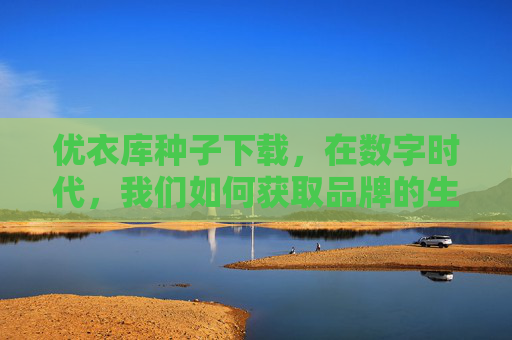 优衣库种子下载，在数字时代，我们如何获取品牌的生长力量？数字时代品牌生长的种子，优衣库的获取之道