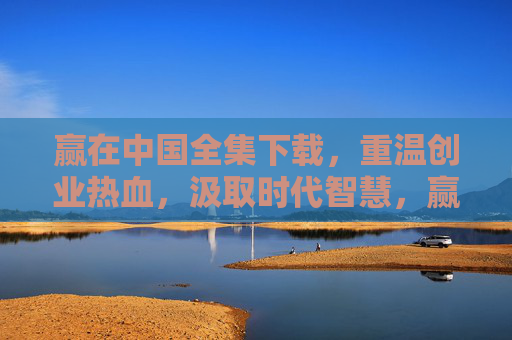 赢在中国全集下载，重温创业热血，汲取时代智慧，赢在中国全集下载，重温创业热血，汲取时代智慧