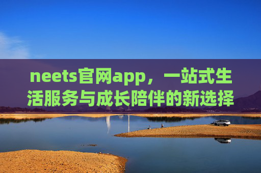 neets官网app,一站式生活服务与成长陪伴的新选择,neets官网app,一站式生活服务与成长陪伴新选择 neets官网app,一站式生活服务与成长陪伴的新选择,neets官网app,一站式生活服务与成长陪伴新选择