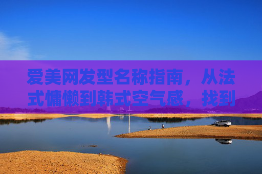 爱美网发型名称指南，从法式慵懒到韩式空气感，找到你的本命发型，爱美网发型名称指南，从法式慵懒到韩式空气感，找到你的本命发型