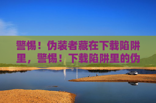 警惕!伪装者藏在下载陷阱里,警惕!下载陷阱里的伪装者 警惕!伪装者藏在下载陷阱里,警惕!下载陷阱里的伪装者