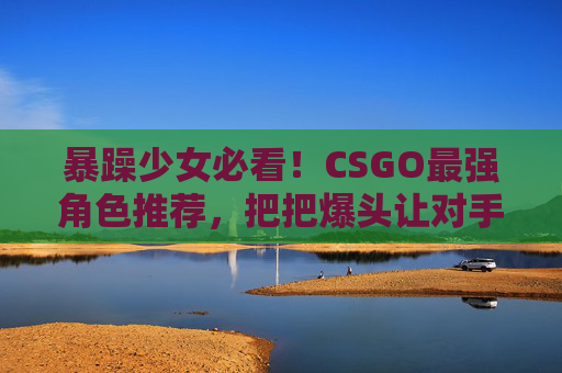 暴躁少女必看！CSGO最强角色推荐，把把爆头让对手自闭，暴躁少女必看！CSGO最强角色推荐，把把爆头让对手自闭