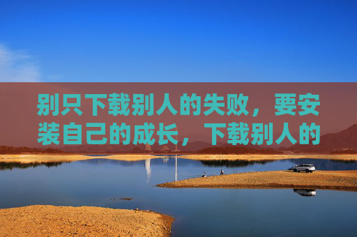 别只下载别人的失败,要安装自己的成长,下载别人的失败,安装自己的成长 别只下载别人的失败,要安装自己的成长,下载别人的失败,安装自己的成长