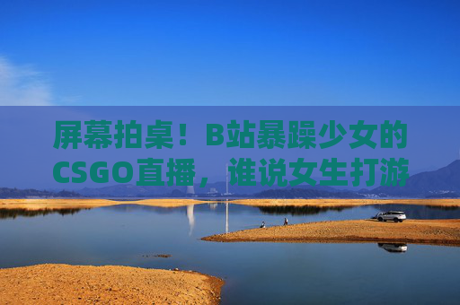 屏幕拍桌！B站暴躁少女的CSGO直播，谁说女生打游戏不能上头？B站暴躁少女CSGO直播，拍桌！谁说女生打游戏不能上头？