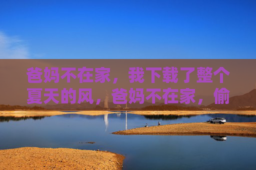 爸妈不在家,我下载了整个夏天的风,爸妈不在家,偷走一夏的风 爸妈不在家,我下载了整个夏天的风,爸妈不在家,偷走一夏的风