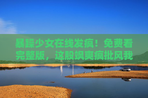 暴躁少女在线发疯!免费看完整版,这股飒爽疯批风我先冲了!疯批少女在线发疯!免费看完整版,这股飒爽我先冲了! 暴躁少女在线发疯!免费看完整版,这股飒爽疯批风我先冲了!疯批少女在线发疯!免费看完整版,这股飒爽我先冲了!
