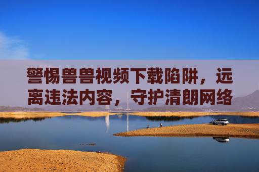 警惕兽兽视频下载陷阱，远离违法内容，守护清朗网络，警惕兽兽视频下载陷阱，远离违法守护清朗网络