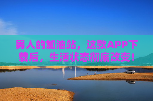 男人的加油站，这款APP下载后，生活状态彻底改变！男人的加油站，下载APP，生活状态焕新！