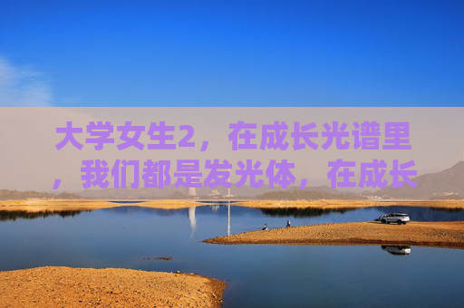 大学女生2,在成长光谱里,我们都是发光体,在成长光谱里,大学女生都是发光体 大学女生2,在成长光谱里,我们都是发光体,在成长光谱里,大学女生都是发光体