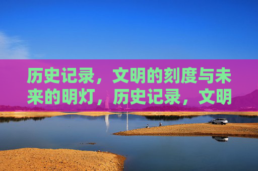 历史记录,文明的刻度与未来的明灯,历史记录,文明的刻度与未来的明灯 历史记录,文明的刻度与未来的明灯,历史记录,文明的刻度与未来的明灯