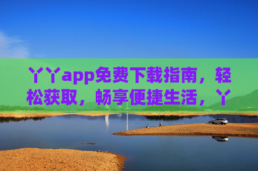 丫丫app免费下载指南,轻松获取,畅享便捷生活,丫丫app免费下载指南,轻松畅享便捷生活 丫丫app免费下载指南,轻松获取,畅享便捷生活,丫丫app免费下载指南,轻松畅享便捷生活