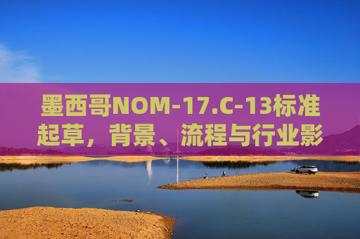 墨西哥NOM-17.C-13标准起草,背景、流程与行业影响,墨西哥NOM-17.C-13标准起草,背景、流程与行业影响 墨西哥NOM-17.C-13标准起草,背景、流程与行业影响,墨西哥NOM-17.C-13标准起草,背景、流程与行业影响