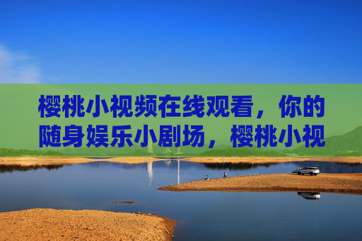 樱桃小视频在线观看,你的随身娱乐小剧场,樱桃小视频在线观看,随身娱乐小剧场 樱桃小视频在线观看,你的随身娱乐小剧场,樱桃小视频在线观看,随身娱乐小剧场