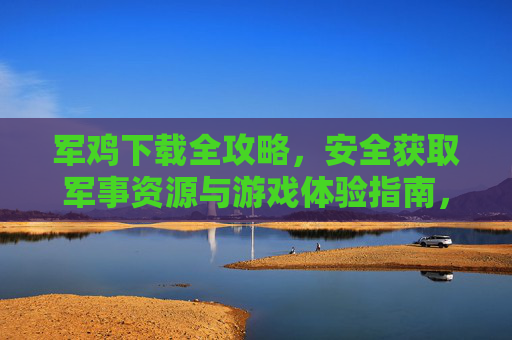 军鸡下载全攻略,安全获取军事资源与游戏体验指南,军鸡下载全攻略,安全获取军事资源与游戏体验指南 军鸡下载全攻略,安全获取军事资源与游戏体验指南,军鸡下载全攻略,安全获取军事资源与游戏体验指南
