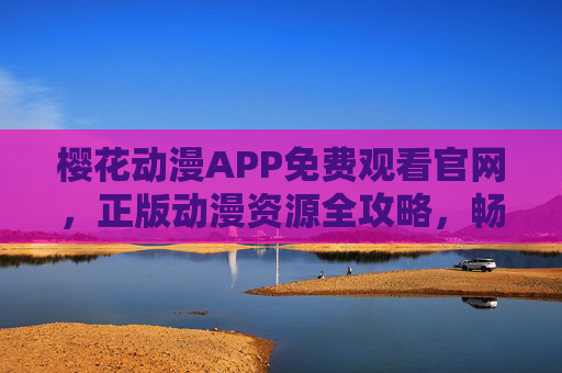 樱花动漫APP免费观看官网，正版动漫资源全攻略，畅享二次元盛宴，樱花动漫APP，免费官网正版动漫全攻略，畅享二次元盛宴