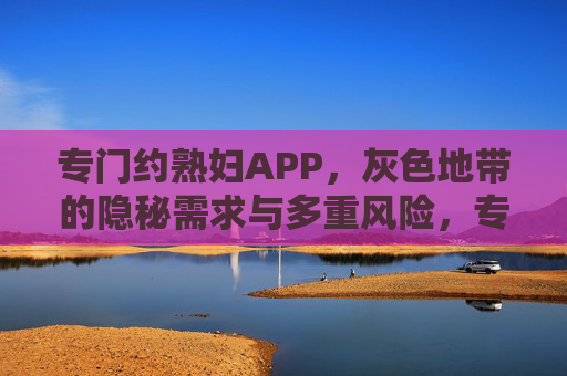 专门约熟妇APP，灰色地带的隐秘需求与多重风险，专门约熟妇APP，灰色地带的隐秘需求与多重风险