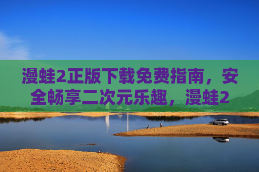 漫蛙2正版下载免费指南,安全畅享二次元乐趣,漫蛙2正版免费下载指南,安全畅享二次元乐趣 漫蛙2正版下载免费指南,安全畅享二次元乐趣,漫蛙2正版免费下载指南,安全畅享二次元乐趣