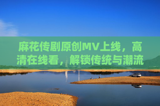 麻花传剧原创MV上线,高清在线看,解锁传统与潮流的视听新体验,麻花传剧原创MV上线,解锁传统与潮流的视听新体验 麻花传剧原创MV上线,高清在线看,解锁传统与潮流的视听新体验,麻花传剧原创MV上线,解锁传统与潮流的视听新体验