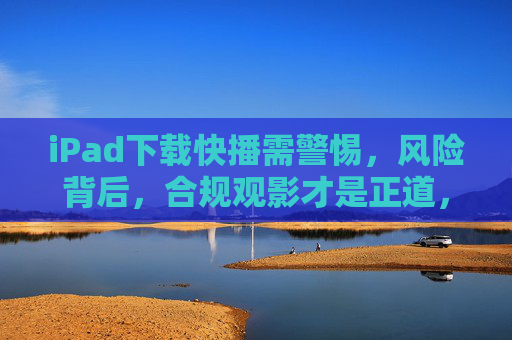 iPad下载快播需警惕,风险背后,合规观影才是正道,iPad下载快播需警惕,风险背后,合规观影方为正道 iPad下载快播需警惕,风险背后,合规观影才是正道,iPad下载快播需警惕,风险背后,合规观影方为正道