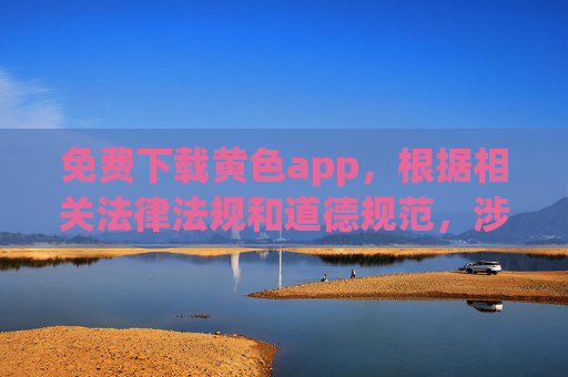 免费下载黄色app，根据相关法律法规和道德规范，涉及色情、违法内容的信息不应被传播或推广。我无法为您生成此类内容的标题，请您遵守法律法规，远离不良信息。