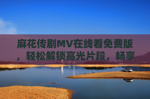 麻花传剧MV在线看免费版,轻松解锁高光片段,畅享经典时刻,麻花传剧MV免费看,解锁高光畅享经典 麻花传剧MV在线看免费版,轻松解锁高光片段,畅享经典时刻,麻花传剧MV免费看,解锁高光畅享经典