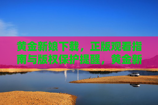 黄金新娘下载，正版观看指南与版权保护提醒，黄金新娘正版观看下载指南与版权保护提醒