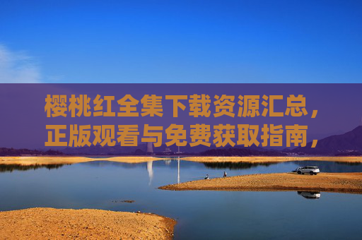 樱桃红全集下载资源汇总,正版观看与免费获取指南,樱桃红全集,正版观看与免费获取资源汇总 樱桃红全集下载资源汇总,正版观看与免费获取指南,樱桃红全集,正版观看与免费获取资源汇总