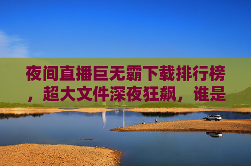 夜间直播巨无霸下载排行榜,超大文件深夜狂飙,谁是流量之王?夜间直播巨无霸下载排行榜,超大文件深夜狂飙,谁是流量之王? 夜间直播巨无霸下载排行榜,超大文件深夜狂飙,谁是流量之王?夜间直播巨无霸下载排行榜,超大文件深夜狂飙,谁是流量之王?