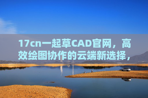 17cn一起草CAD官网,高效绘图协作的云端新选择,一起草CAD,云端高效绘图协作新选择 17cn一起草CAD官网,高效绘图协作的云端新选择,一起草CAD,云端高效绘图协作新选择