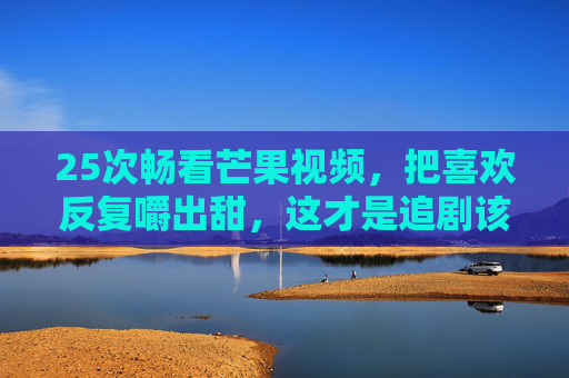 25次畅看芒果视频，把喜欢反复嚼出甜，这才是追剧该有的自由！25次畅看芒果视频，把喜欢反复嚼出甜，这才是追剧该有的自由！