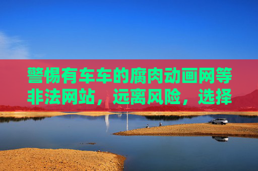 警惕有车车的腐肉动画网等非法网站,远离风险,选择正版动画渠道,警惕非法动画网站风险,选择正版观看渠道 警惕有车车的腐肉动画网等非法网站,远离风险,选择正版动画渠道,警惕非法动画网站风险,选择正版观看渠道