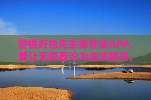 警惕好色先生等非法APP,莫让无限看沦为违法陷阱,警惕好色先生等非法APP,无限看莫成违法陷阱 警惕好色先生等非法APP,莫让无限看沦为违法陷阱,警惕好色先生等非法APP,无限看莫成违法陷阱