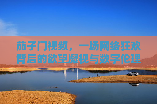 茄子门视频,一场网络狂欢背后的欲望凝视与数字伦理,茄子门视频,一场网络狂欢背后的欲望凝视与数字伦理 茄子门视频,一场网络狂欢背后的欲望凝视与数字伦理,茄子门视频,一场网络狂欢背后的欲望凝视与数字伦理